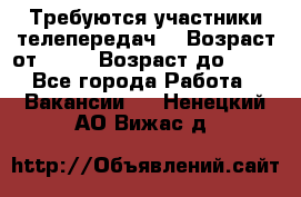 Требуются участники телепередач. › Возраст от ­ 18 › Возраст до ­ 60 - Все города Работа » Вакансии   . Ненецкий АО,Вижас д.